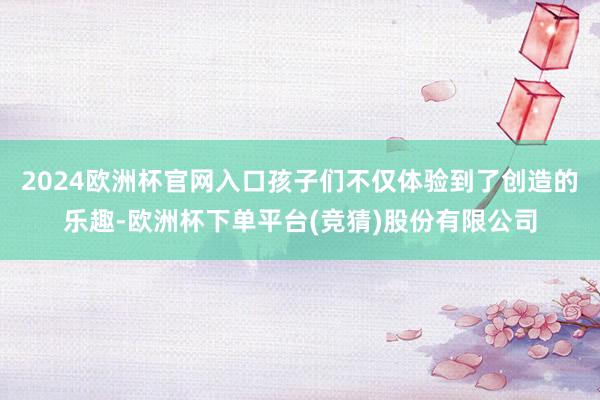 2024欧洲杯官网入口孩子们不仅体验到了创造的乐趣-欧洲杯下单平台(竞猜)股份有限公司