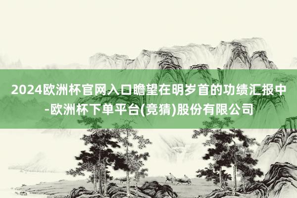 2024欧洲杯官网入口瞻望在明岁首的功绩汇报中-欧洲杯下单平台(竞猜)股份有限公司