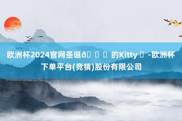 欧洲杯2024官网圣诞🎄的Kitty ✨-欧洲杯下单平台(竞猜)股份有限公司