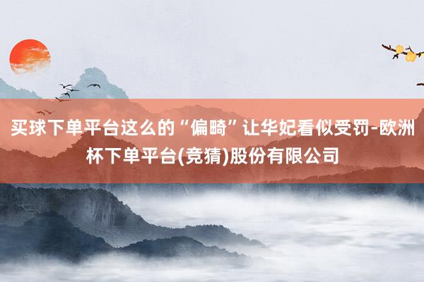 买球下单平台这么的“偏畸”让华妃看似受罚-欧洲杯下单平台(竞猜)股份有限公司