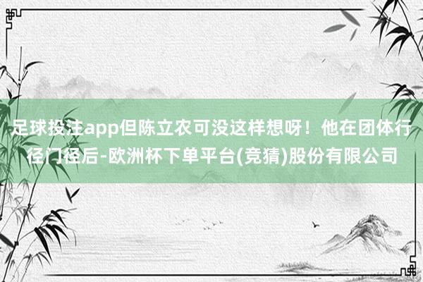 足球投注app但陈立农可没这样想呀！他在团体行径门径后-欧洲杯下单平台(竞猜)股份有限公司