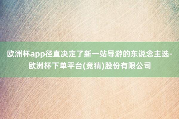 欧洲杯app径直决定了新一站导游的东说念主选-欧洲杯下单平台(竞猜)股份有限公司