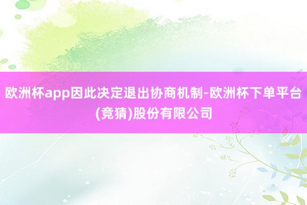 欧洲杯app因此决定退出协商机制-欧洲杯下单平台(竞猜)股份有限公司