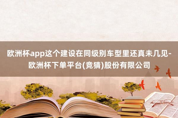 欧洲杯app这个建设在同级别车型里还真未几见-欧洲杯下单平台(竞猜)股份有限公司