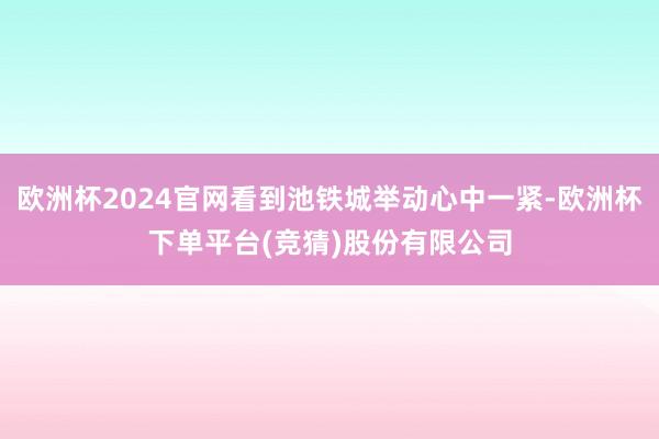 欧洲杯2024官网看到池铁城举动心中一紧-欧洲杯下单平台(竞猜)股份有限公司
