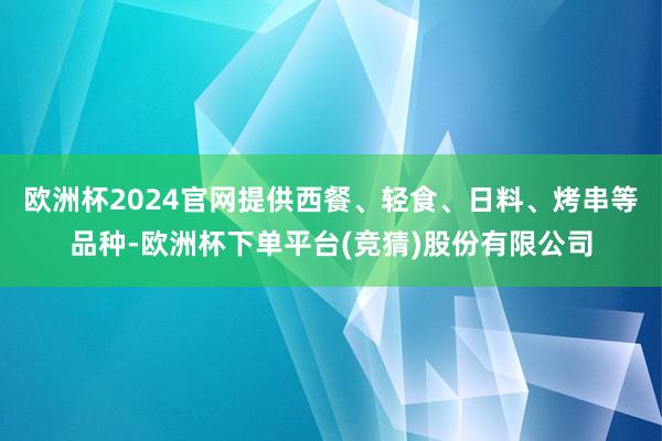 欧洲杯2024官网提供西餐、轻食、日料、烤串等品种-欧洲杯下单平台(竞猜)股份有限公司