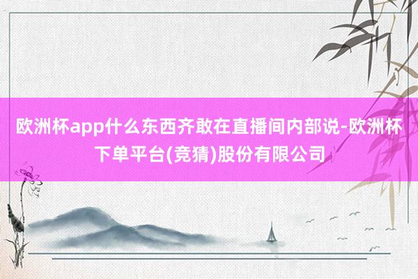 欧洲杯app什么东西齐敢在直播间内部说-欧洲杯下单平台(竞猜)股份有限公司