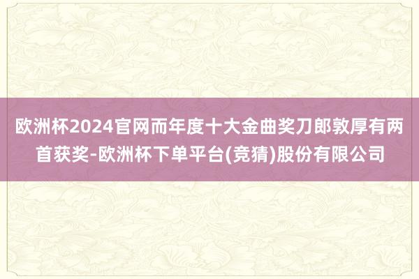 欧洲杯2024官网而年度十大金曲奖刀郎敦厚有两首获奖-欧洲杯下单平台(竞猜)股份有限公司
