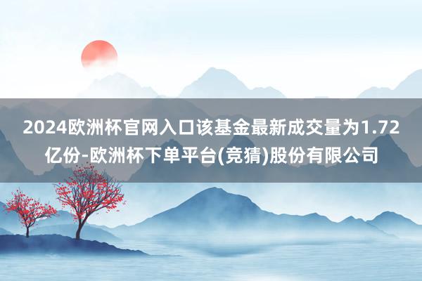 2024欧洲杯官网入口该基金最新成交量为1.72亿份-欧洲杯下单平台(竞猜)股份有限公司