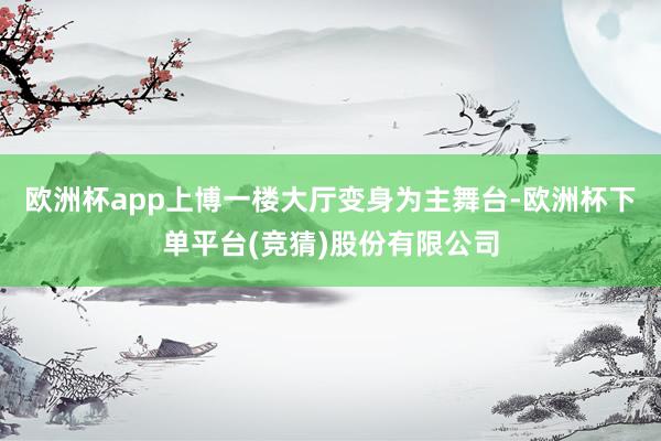 欧洲杯app上博一楼大厅变身为主舞台-欧洲杯下单平台(竞猜)股份有限公司