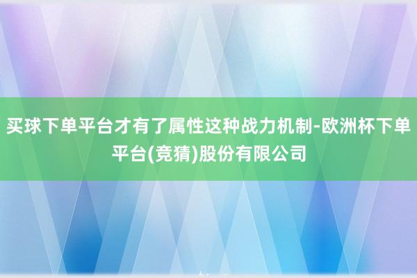 买球下单平台才有了属性这种战力机制-欧洲杯下单平台(竞猜)股份有限公司