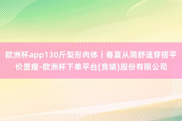 欧洲杯app130斤梨形肉体｜春夏从简舒适穿搭平价显瘦-欧洲杯下单平台(竞猜)股份有限公司