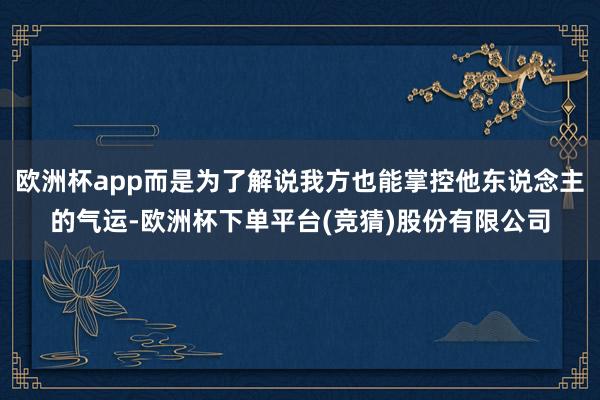 欧洲杯app而是为了解说我方也能掌控他东说念主的气运-欧洲杯下单平台(竞猜)股份有限公司