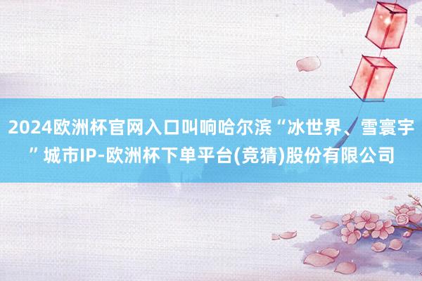 2024欧洲杯官网入口叫响哈尔滨“冰世界、雪寰宇”城市IP-欧洲杯下单平台(竞猜)股份有限公司