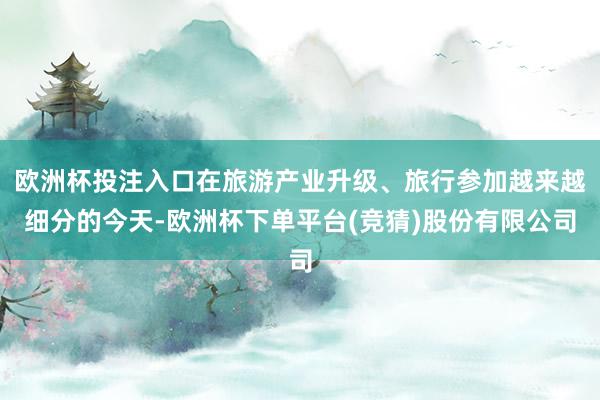欧洲杯投注入口在旅游产业升级、旅行参加越来越细分的今天-欧洲杯下单平台(竞猜)股份有限公司