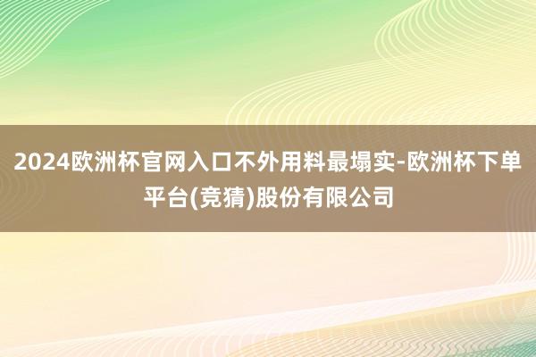 2024欧洲杯官网入口不外用料最塌实-欧洲杯下单平台(竞猜)股份有限公司