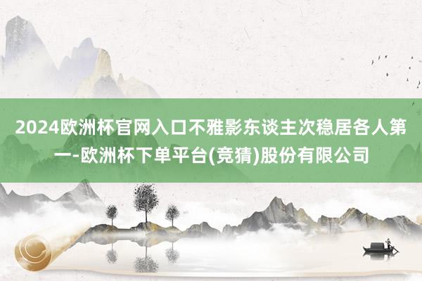 2024欧洲杯官网入口不雅影东谈主次稳居各人第一-欧洲杯下单平台(竞猜)股份有限公司