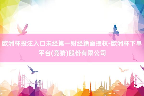 欧洲杯投注入口未经第一财经籍面授权-欧洲杯下单平台(竞猜)股份有限公司