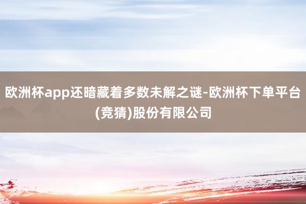 欧洲杯app还暗藏着多数未解之谜-欧洲杯下单平台(竞猜)股份有限公司