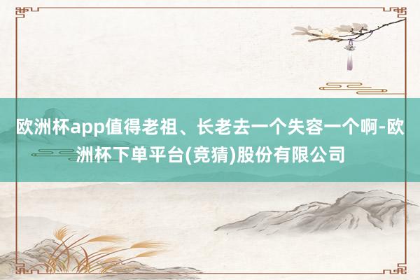 欧洲杯app值得老祖、长老去一个失容一个啊-欧洲杯下单平台(竞猜)股份有限公司