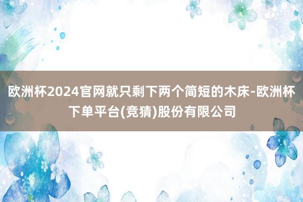 欧洲杯2024官网就只剩下两个简短的木床-欧洲杯下单平台(竞猜)股份有限公司
