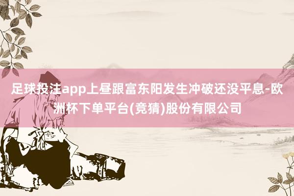 足球投注app上昼跟富东阳发生冲破还没平息-欧洲杯下单平台(竞猜)股份有限公司