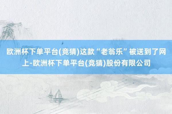 欧洲杯下单平台(竞猜)这款“老翁乐”被送到了网上-欧洲杯下单平台(竞猜)股份有限公司