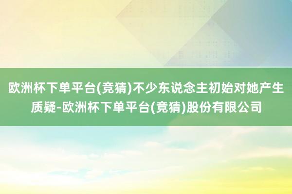 欧洲杯下单平台(竞猜)不少东说念主初始对她产生质疑-欧洲杯下单平台(竞猜)股份有限公司