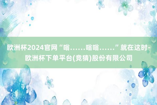 欧洲杯2024官网“嗡……嗡嗡……”就在这时-欧洲杯下单平台(竞猜)股份有限公司