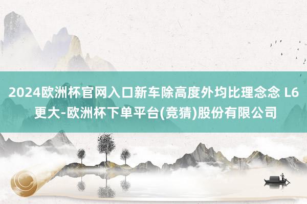 2024欧洲杯官网入口新车除高度外均比理念念 L6 更大-欧洲杯下单平台(竞猜)股份有限公司