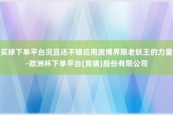 买球下单平台况且还不错应用庞博界限老妖王的力量-欧洲杯下单平台(竞猜)股份有限公司