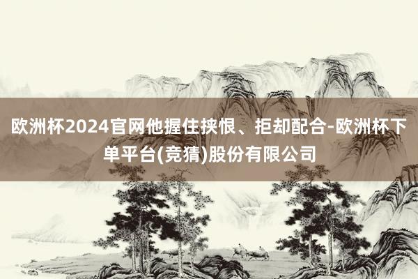 欧洲杯2024官网他握住挟恨、拒却配合-欧洲杯下单平台(竞猜)股份有限公司