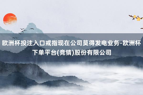 欧洲杯投注入口戒指现在公司莫得发电业务-欧洲杯下单平台(竞猜)股份有限公司