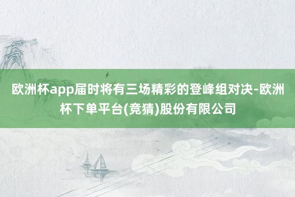 欧洲杯app届时将有三场精彩的登峰组对决-欧洲杯下单平台(竞猜)股份有限公司