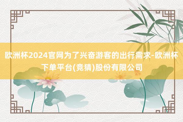欧洲杯2024官网为了兴奋游客的出行需求-欧洲杯下单平台(竞猜)股份有限公司