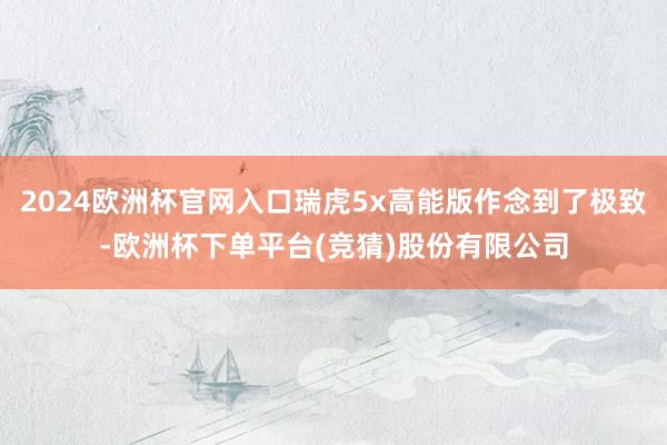 2024欧洲杯官网入口瑞虎5x高能版作念到了极致-欧洲杯下单平台(竞猜)股份有限公司