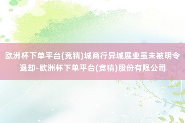欧洲杯下单平台(竞猜)城商行异域展业虽未被明令退却-欧洲杯下单平台(竞猜)股份有限公司