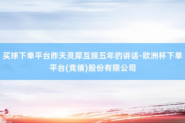 买球下单平台昨天灵犀互娱五年的讲话-欧洲杯下单平台(竞猜)股份有限公司