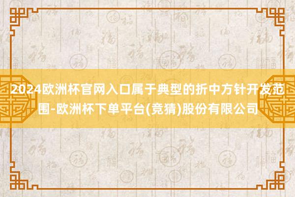 2024欧洲杯官网入口属于典型的折中方针开发范围-欧洲杯下单平台(竞猜)股份有限公司