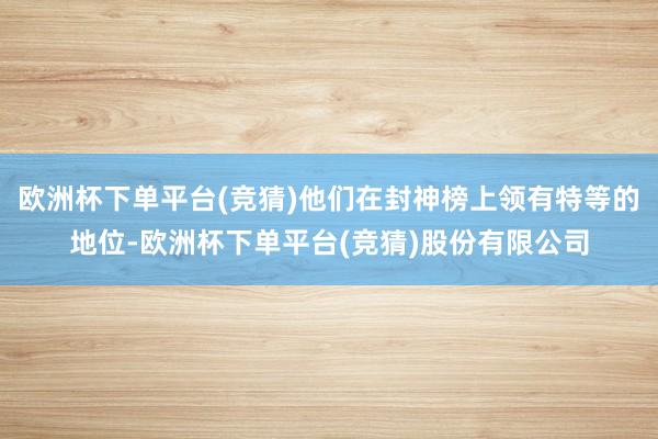 欧洲杯下单平台(竞猜)他们在封神榜上领有特等的地位-欧洲杯下单平台(竞猜)股份有限公司
