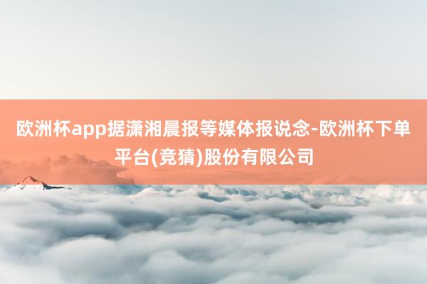 欧洲杯app据潇湘晨报等媒体报说念-欧洲杯下单平台(竞猜)股份有限公司