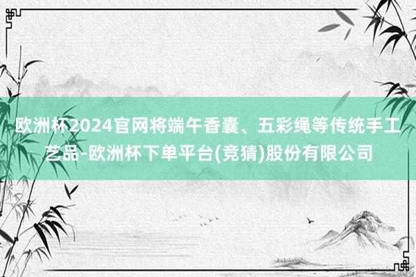 欧洲杯2024官网将端午香囊、五彩绳等传统手工艺品-欧洲杯下单平台(竞猜)股份有限公司