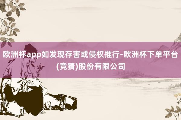 欧洲杯app如发现存害或侵权推行-欧洲杯下单平台(竞猜)股份有限公司