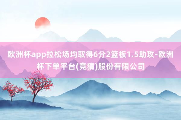 欧洲杯app拉松场均取得6分2篮板1.5助攻-欧洲杯下单平台(竞猜)股份有限公司