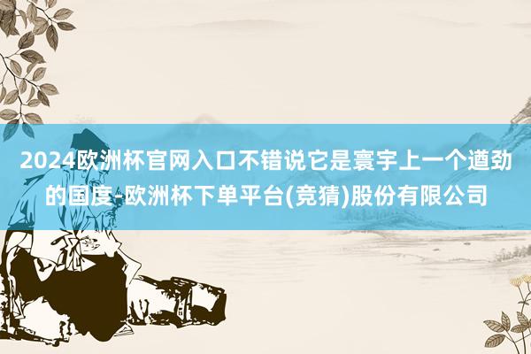2024欧洲杯官网入口不错说它是寰宇上一个遒劲的国度-欧洲杯下单平台(竞猜)股份有限公司