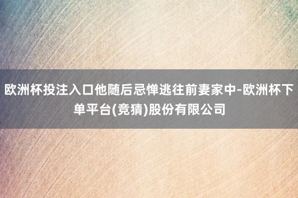 欧洲杯投注入口他随后忌惮逃往前妻家中-欧洲杯下单平台(竞猜)股份有限公司