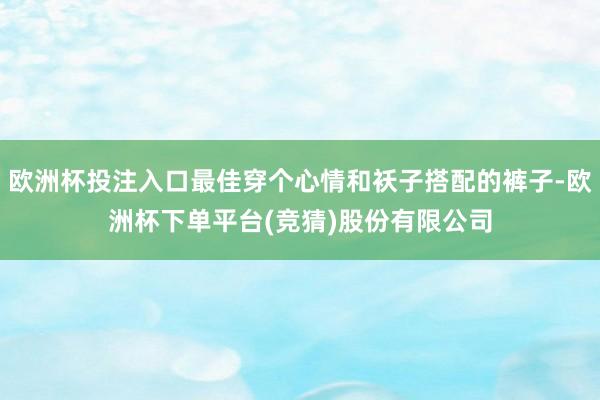 欧洲杯投注入口最佳穿个心情和袄子搭配的裤子-欧洲杯下单平台(竞猜)股份有限公司