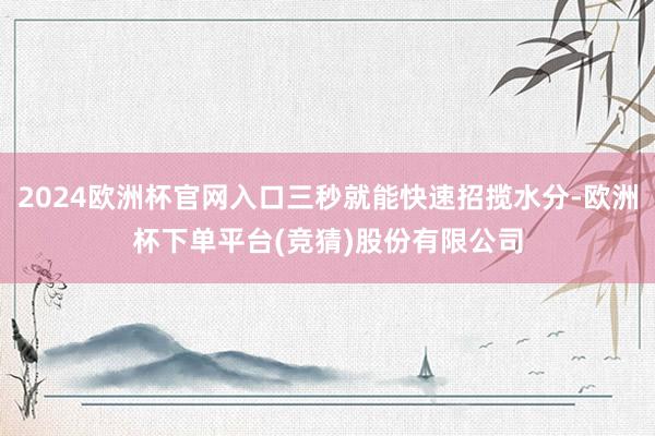 2024欧洲杯官网入口三秒就能快速招揽水分-欧洲杯下单平台(竞猜)股份有限公司