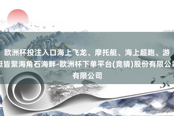 欧洲杯投注入口海上飞龙、摩托艇、海上超跑、游艇皆聚海角石海畔-欧洲杯下单平台(竞猜)股份有限公司