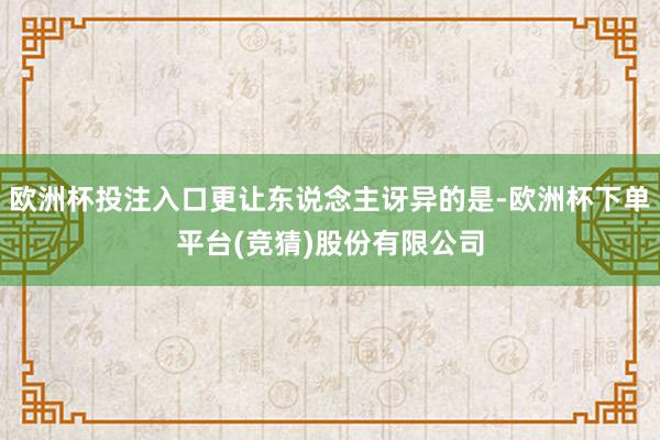 欧洲杯投注入口更让东说念主讶异的是-欧洲杯下单平台(竞猜)股份有限公司